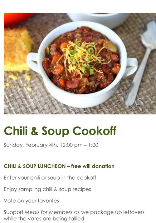 Chili & Soup Cookoff. Sunday, February 4th, 12:00pm-1:00pm. Chili & Soup Luncheaon - free will donation. Enter your chilli or soup in the cookoff. Enjoy sampling chili & soup recipies. Vote on your favorites. Support Meals for Members as we package up leftovers while the votes are being tallied.