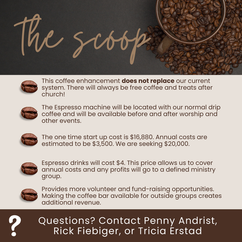 * This coffee enhancement does not replace our current system. There will always be free coffee and treats after church!  * The Espresso machine will be located with our normal drip coffee and will be available before and after worship and other events.  * The one time start up cost is $16,880. Annual costs are estimated to be $3,500. We are seeking $20,000.  * Espresso drinks will cost $4. This price allows us to cover annual costs and any profits will go to a defined ministry group.  * Provides more volunteer and fund-raising opportunities. Making the coffee bar available for outside groups creates additional revenue.    If you have any questions, please contact Penny Andrist, Rick Fiebiger, or Tricia Erstad.