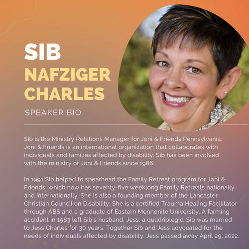 Orange and purple background with a picture of a caucasian woman with short brown hair. Text reads: Sib Nafzinger Charles, speaker bio. Sib is the Ministry Relations Manager for Joni and Friends Pennsylvania. Joni and Friends is an international organization that collaborates with individuals and families affected by disability. Sib has been involved with the ministry of Joni and Friends since 1986. In 1991 Sib helped to spearhead the Family Retreat program for Joni and Friends, which now has seventy-five weeklong Family Retreats nationally and internationally. She is also a founding member of the Lancaster Christian Council on Disability. She is a certified Trauma Healing Facilitator through ABS and a graduate of Eastern Mennonite University. A farming accident in 1983 left Sib&rsquo;s husband, Jess, a quadriplegic. Sib was married to Jess Charles for 30 years. Together Sib and Jess advocated for the needs of individuals affected by disability. Jess passed away April 29, 2022.