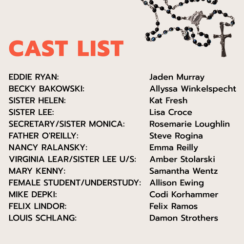  CAST OF CHARACTERS EDDIE RYAN: Jaden Murray BECKY BAKOWSKI: Allyssa Winkelspecht SISTER HELEN: Kat Fresh SISTER LEE: Lisa Croce SECRETARY/SISTER MONICA: Rosemarie Loughlin FATHER O'REILLY: Steve Rogina NANCY RALANSKY: Emma Reilly VIRGINIA LEAR / SISTER LEE U/S: Amber Stolarski MARY KENNY: Samantha Wentz FEMALE STUDENT/UNDERSTUDY: Allison Ewing MIKE DEPKI: Codi Korhammer FELIX LINDOR:  Felix Ramos LOUIS SCHLANG: Damon Strothers
